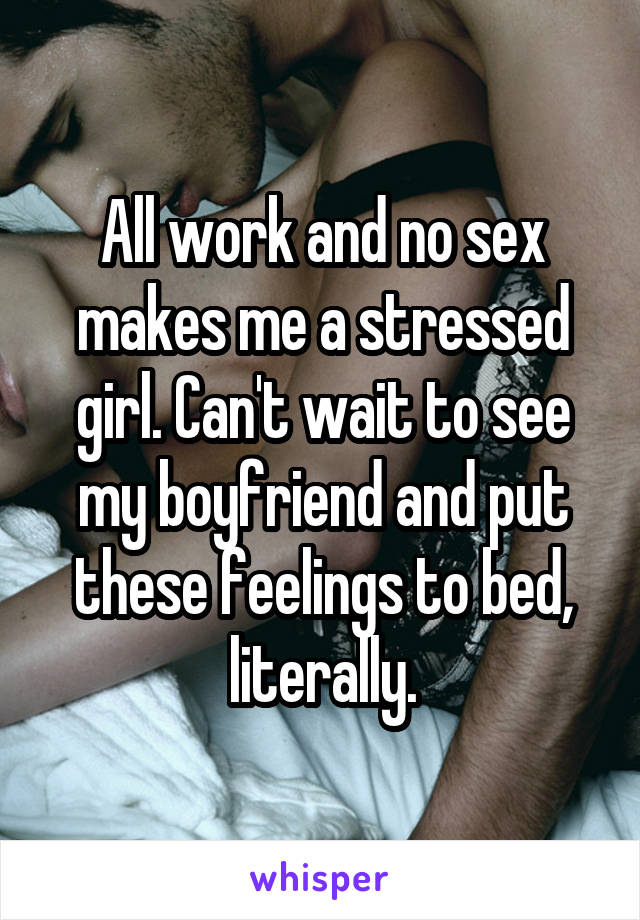 All work and no sex makes me a stressed girl. Can't wait to see my boyfriend and put these feelings to bed, literally.