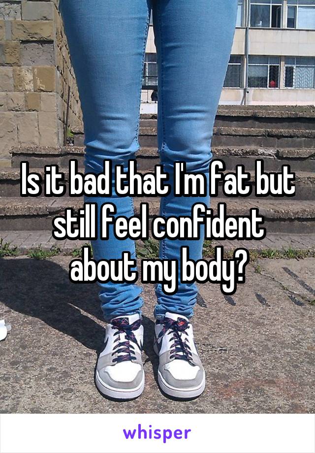 Is it bad that I'm fat but still feel confident about my body?