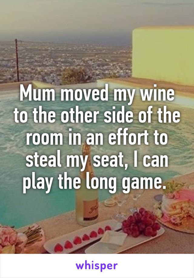 Mum moved my wine to the other side of the room in an effort to steal my seat, I can play the long game. 