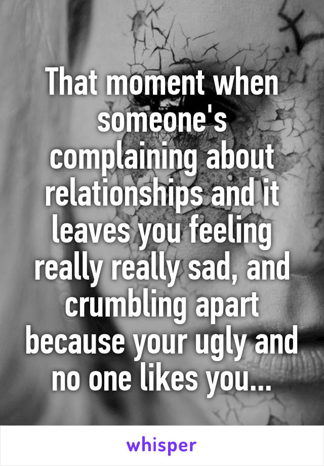 That moment when someone's complaining about relationships and it leaves you feeling really really sad, and crumbling apart because your ugly and no one likes you...