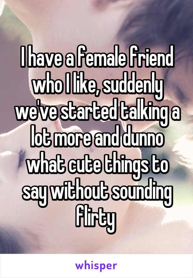 I have a female friend who I like, suddenly we've started talking a lot more and dunno what cute things to say without sounding flirty 