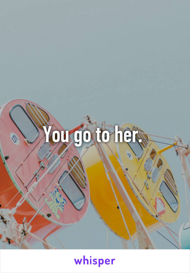 You go to her. 