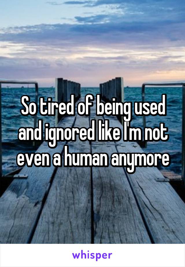 So tired of being used and ignored like I'm not even a human anymore