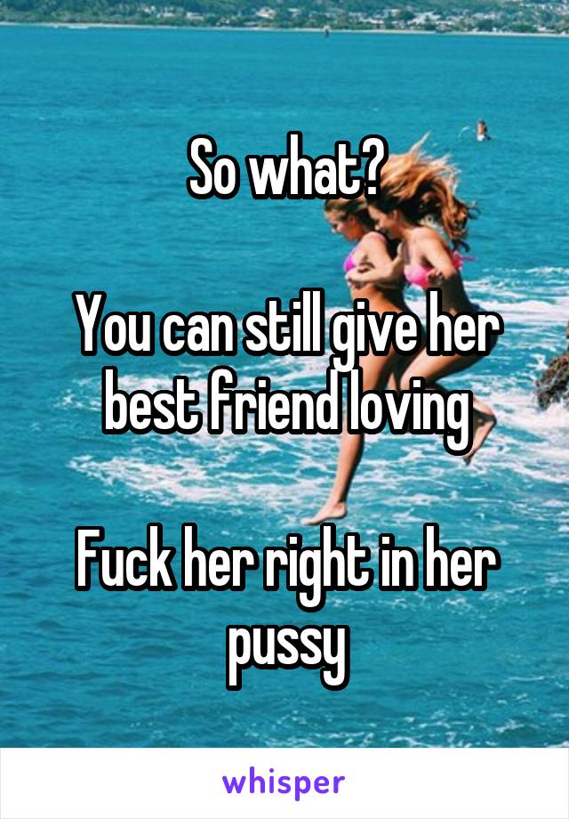 So what?

You can still give her best friend loving

Fuck her right in her pussy