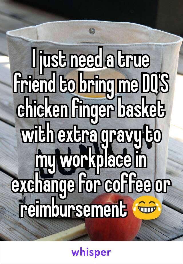 I just need a true friend to bring me DQ'S chicken finger basket with extra gravy to my workplace in exchange for coffee or reimbursement 😂