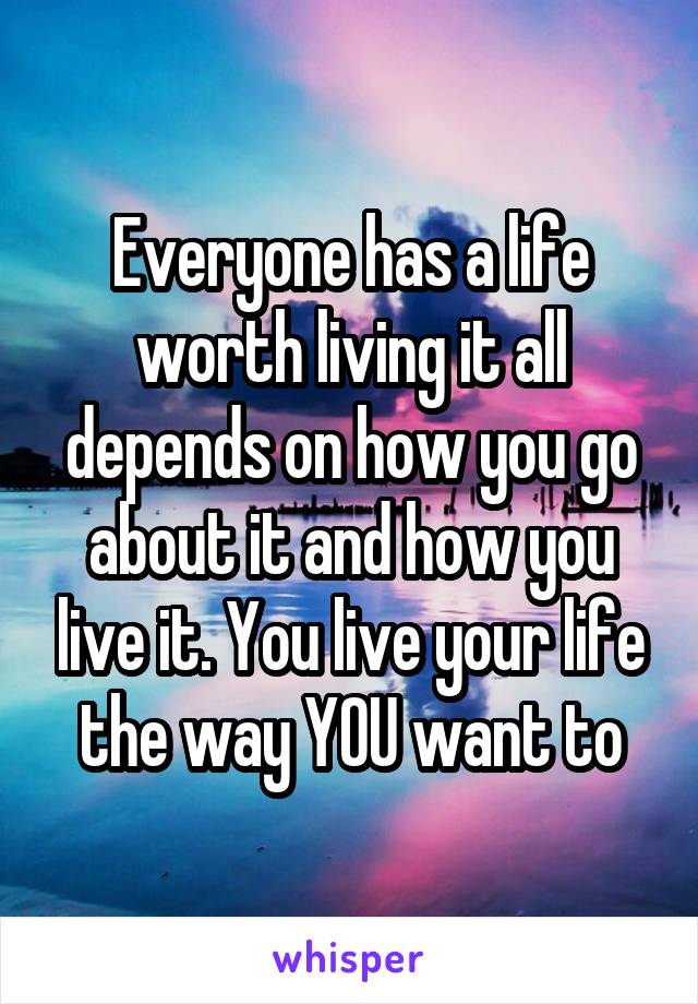 Everyone has a life worth living it all depends on how you go about it and how you live it. You live your life the way YOU want to