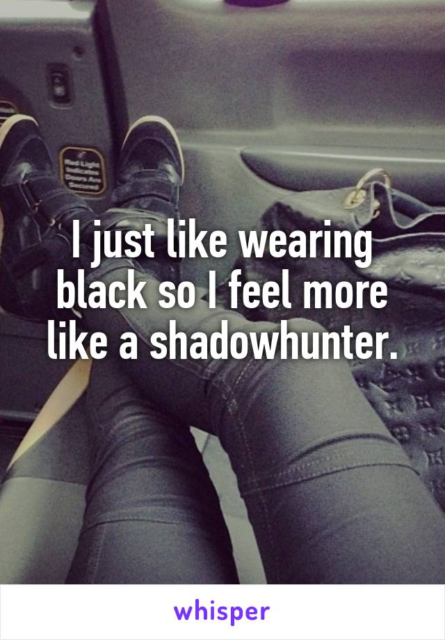 I just like wearing black so I feel more like a shadowhunter.
