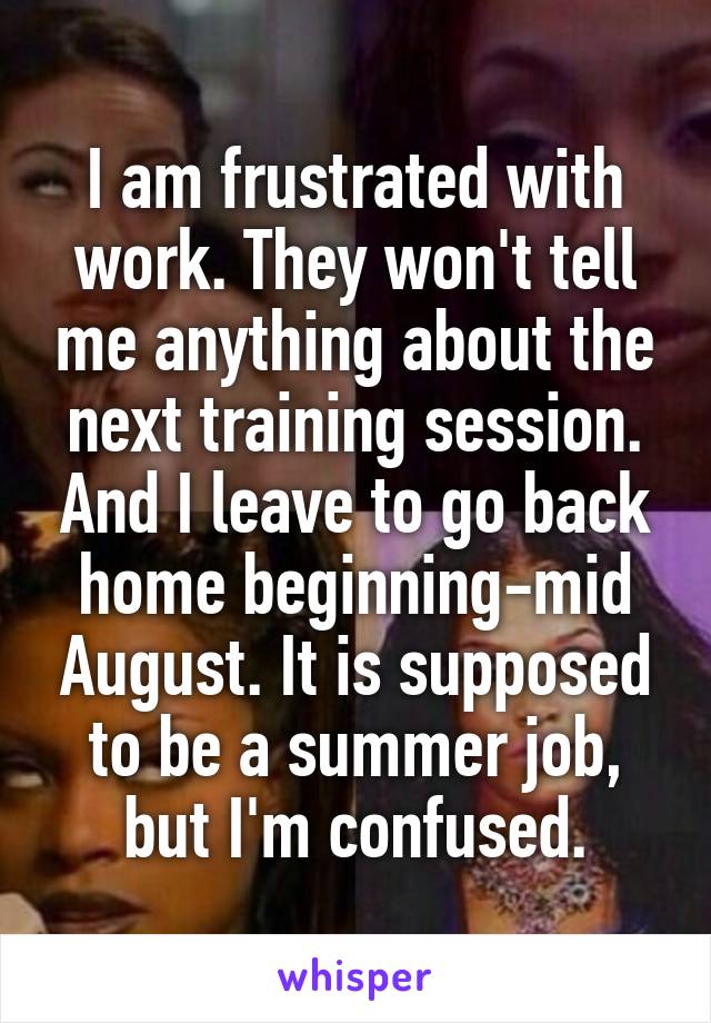 I am frustrated with work. They won't tell me anything about the next training session. And I leave to go back home beginning-mid August. It is supposed to be a summer job, but I'm confused.