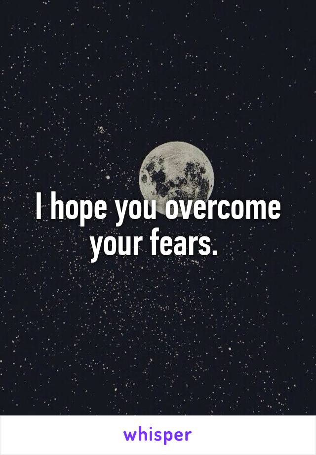 I hope you overcome your fears. 