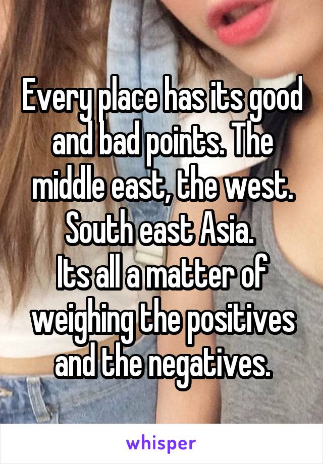 Every place has its good and bad points. The middle east, the west. South east Asia. 
Its all a matter of weighing the positives and the negatives.