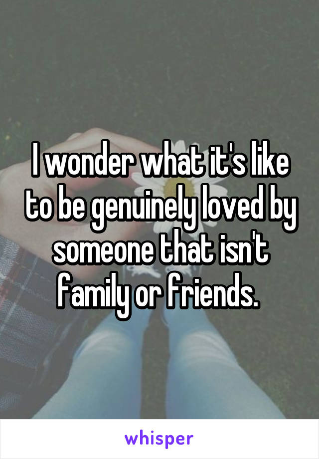 I wonder what it's like to be genuinely loved by someone that isn't family or friends. 