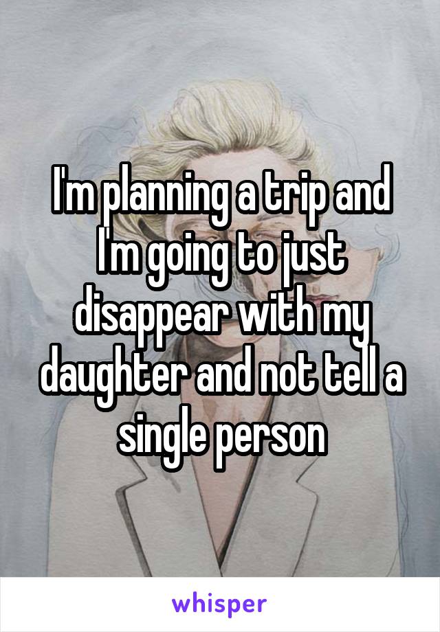 I'm planning a trip and I'm going to just disappear with my daughter and not tell a single person