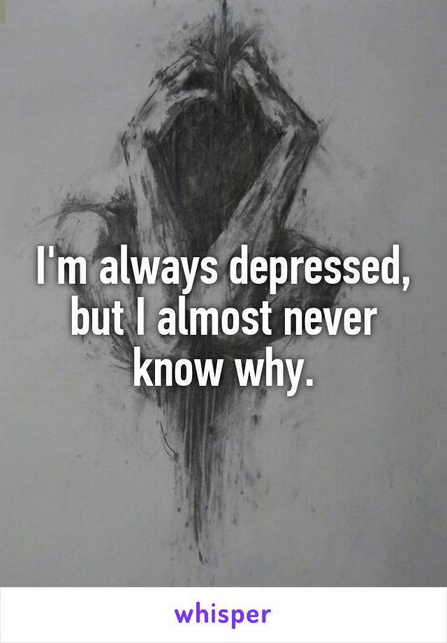 I'm always depressed, but I almost never know why.