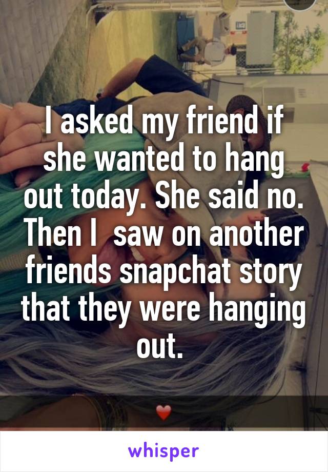 I asked my friend if she wanted to hang out today. She said no. Then I  saw on another friends snapchat story that they were hanging out. 