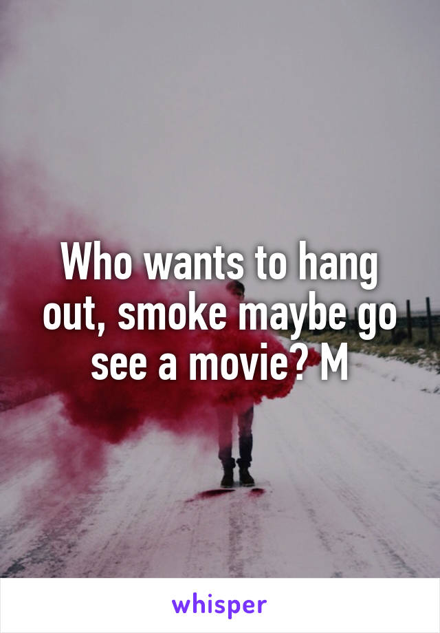 Who wants to hang out, smoke maybe go see a movie? M