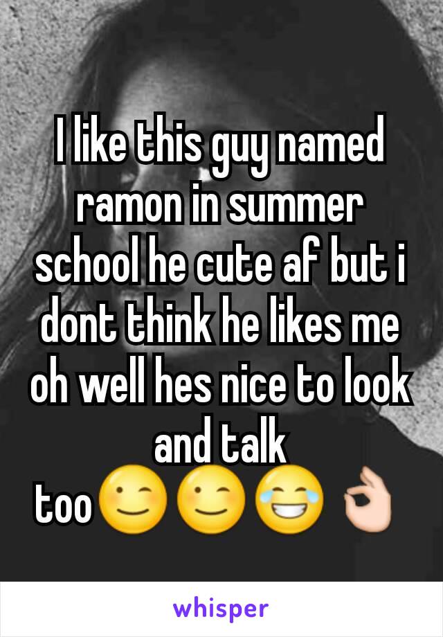 I like this guy named ramon in summer school he cute af but i dont think he likes me oh well hes nice to look and talk too😉😉😂👌