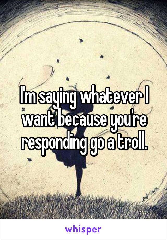 I'm saying whatever I want because you're responding go a troll.