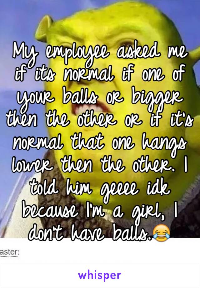 My employee asked me if its normal if one of your balls or bigger then the other or if it's normal that one hangs lower then the other. I told him geeee idk because I'm a girl, I don't have balls.😂
