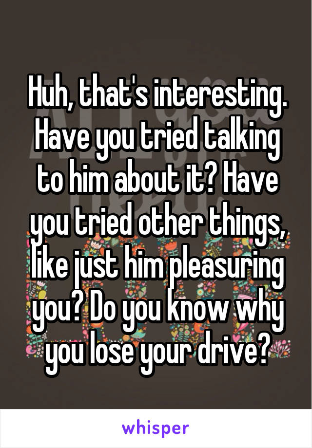 Huh, that's interesting. Have you tried talking to him about it? Have you tried other things, like just him pleasuring you? Do you know why you lose your drive?