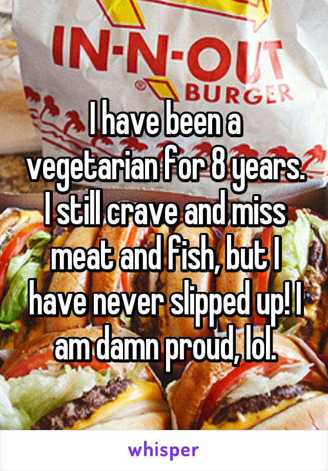 I have been a vegetarian for 8 years. I still crave and miss meat and fish, but I have never slipped up! I am damn proud, lol.