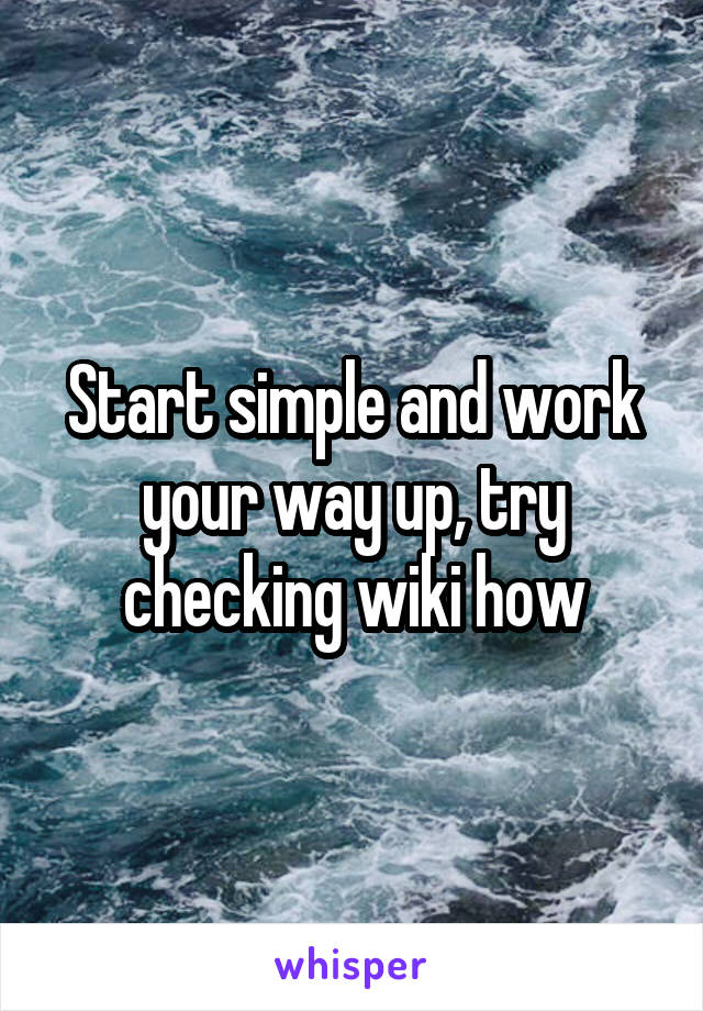 Start simple and work your way up, try checking wiki how