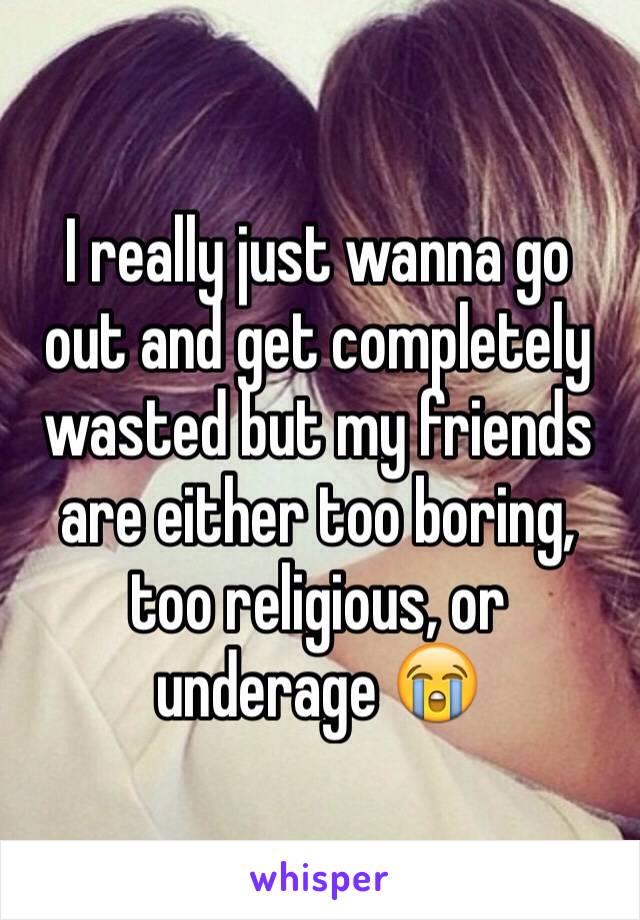 I really just wanna go out and get completely wasted but my friends are either too boring, too religious, or underage 😭