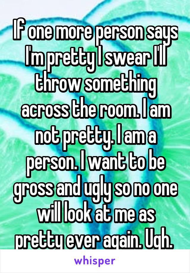 If one more person says I'm pretty I swear I'll throw something across the room. I am not pretty. I am a person. I want to be gross and ugly so no one will look at me as pretty ever again. Ugh. 