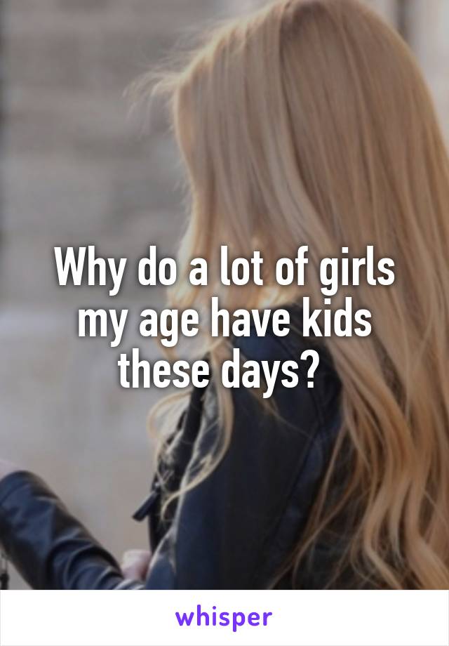 Why do a lot of girls my age have kids these days? 