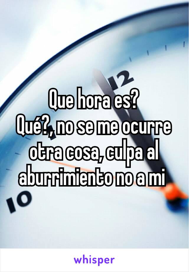 Que hora es?
Qué?, no se me ocurre otra cosa, culpa al aburrimiento no a mi 