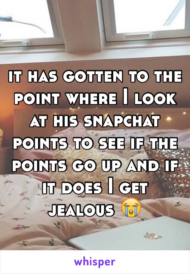 it has gotten to the point where I look at his snapchat points to see if the points go up and if it does I get jealous 😭