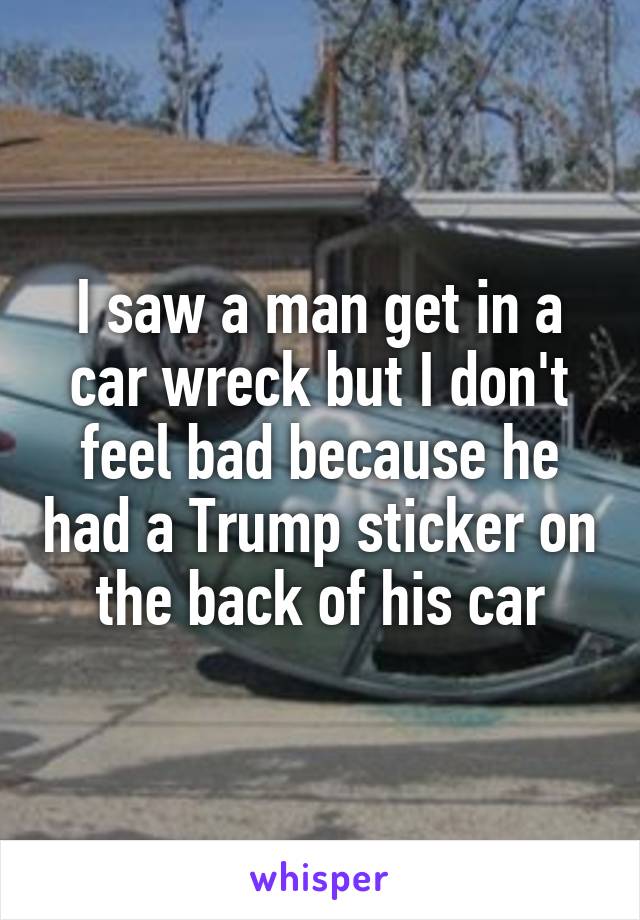 I saw a man get in a car wreck but I don't feel bad because he had a Trump sticker on the back of his car