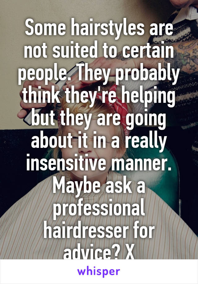 Some hairstyles are not suited to certain people. They probably think they're helping but they are going about it in a really insensitive manner. Maybe ask a professional hairdresser for advice? X