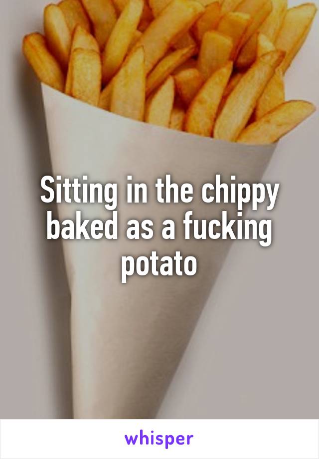 Sitting in the chippy baked as a fucking potato