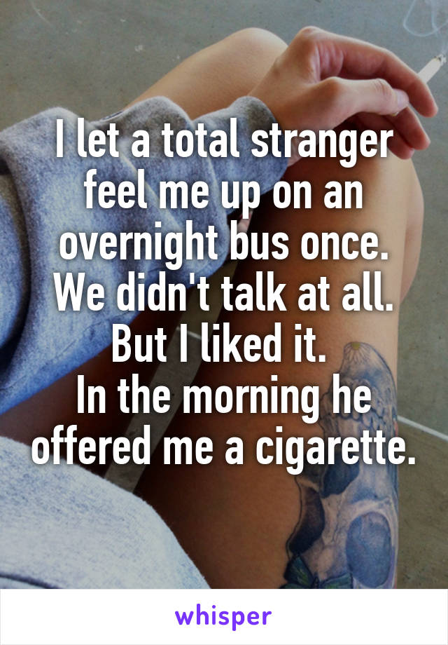 I let a total stranger feel me up on an overnight bus once. We didn't talk at all. But I liked it. 
In the morning he offered me a cigarette. 