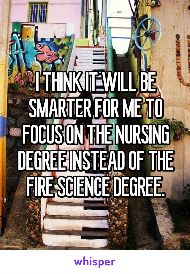 I THINK IT WILL BE SMARTER FOR ME TO FOCUS ON THE NURSING DEGREE INSTEAD OF THE FIRE SCIENCE DEGREE.