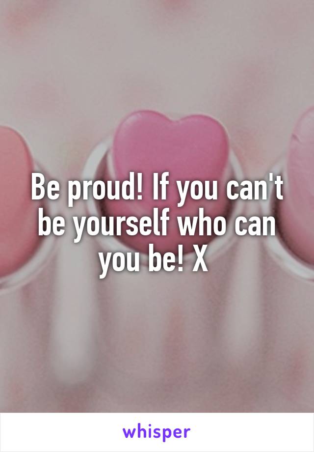 Be proud! If you can't be yourself who can you be! X 