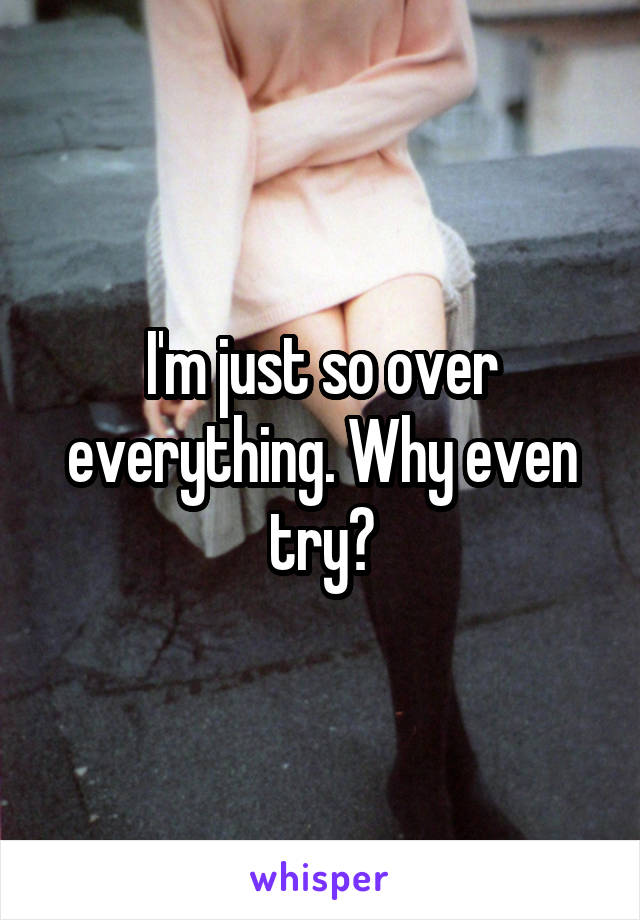 I'm just so over everything. Why even try?