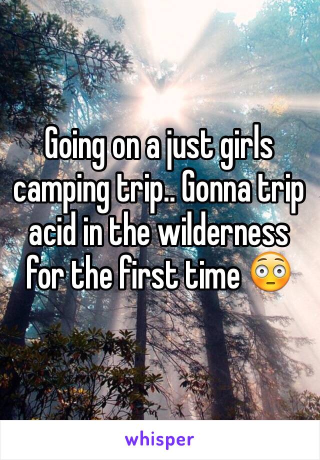 Going on a just girls camping trip.. Gonna trip acid in the wilderness for the first time 😳