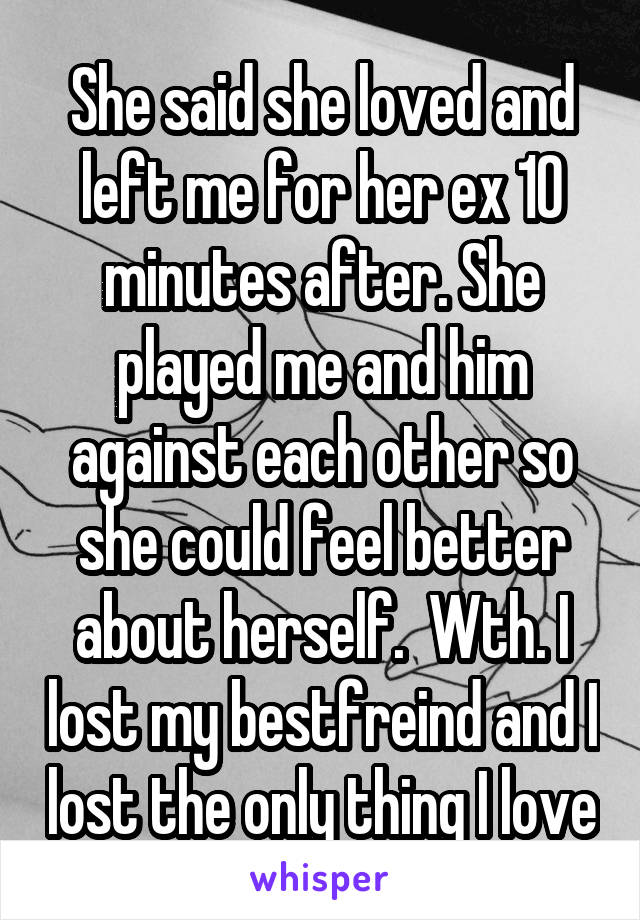 She said she loved and left me for her ex 10 minutes after. She played me and him against each other so she could feel better about herself.  Wth. I lost my bestfreind and I lost the only thing I love