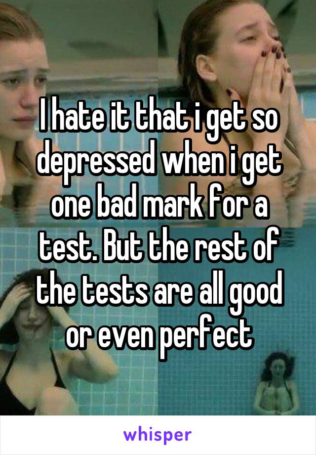 I hate it that i get so depressed when i get one bad mark for a test. But the rest of the tests are all good or even perfect