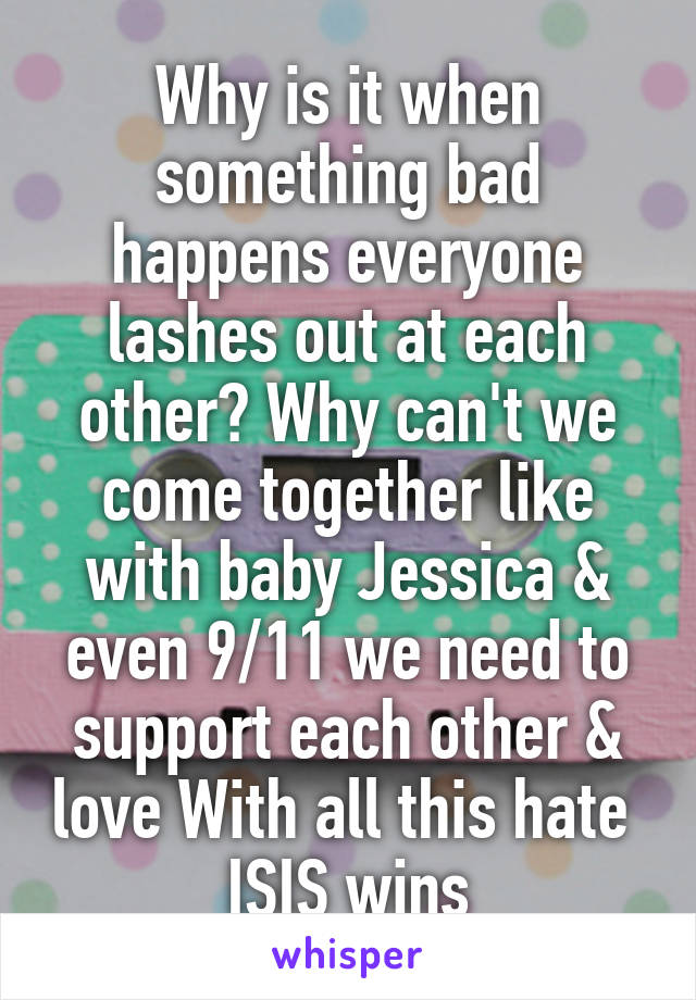 Why is it when something bad happens everyone lashes out at each other? Why can't we come together like with baby Jessica & even 9/11 we need to support each other & love With all this hate  ISIS wins