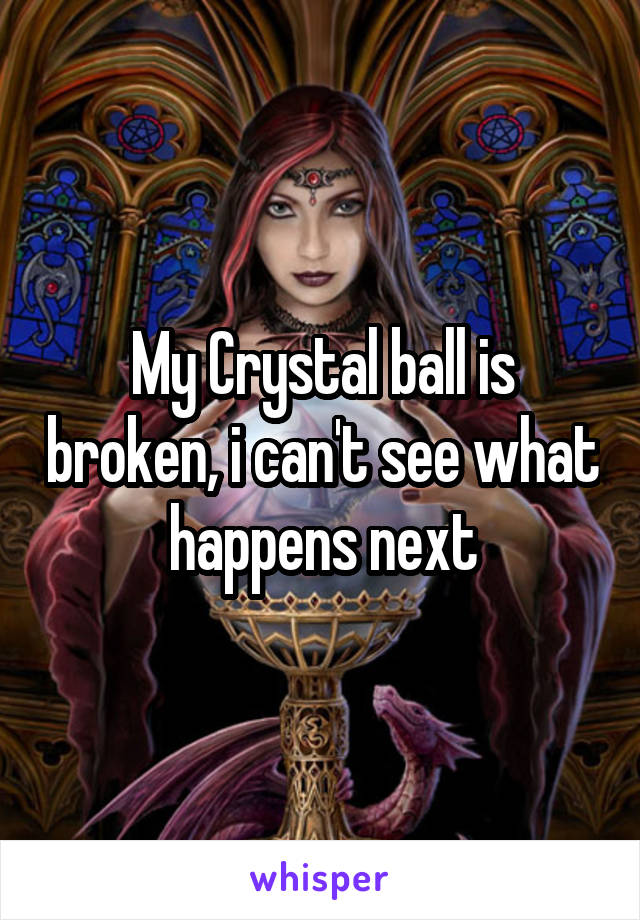 My Crystal ball is broken, i can't see what happens next