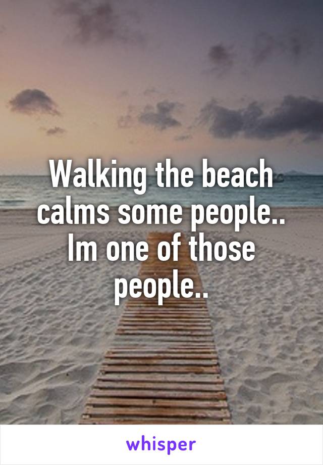 Walking the beach calms some people.. Im one of those people..