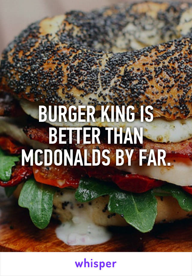 BURGER KING IS BETTER THAN MCDONALDS BY FAR.