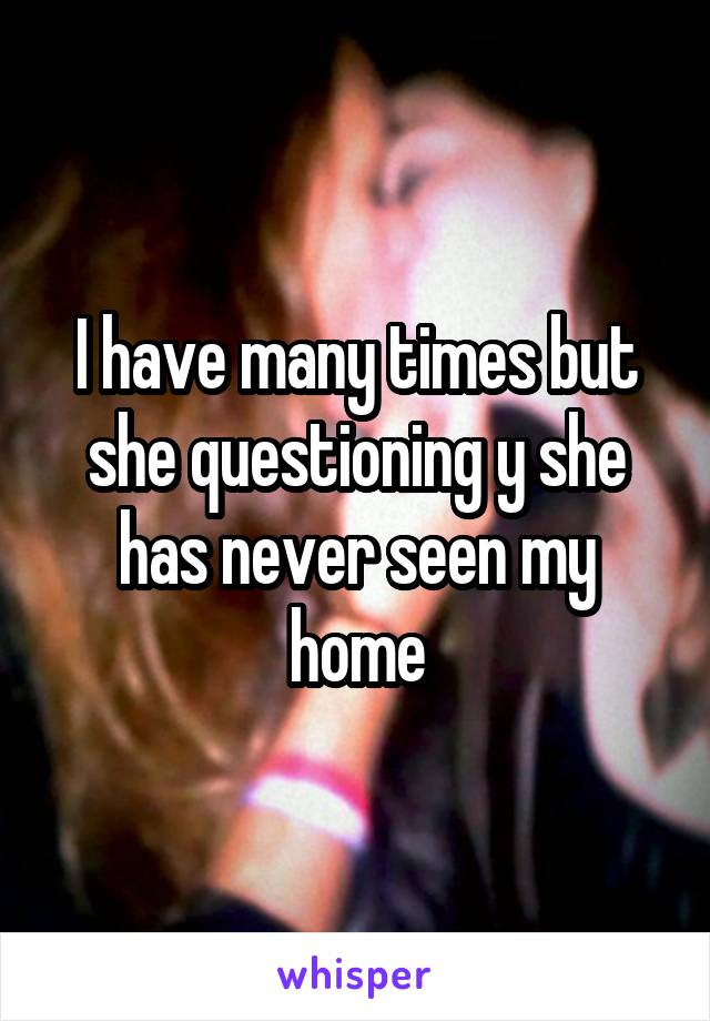 I have many times but she questioning y she has never seen my home