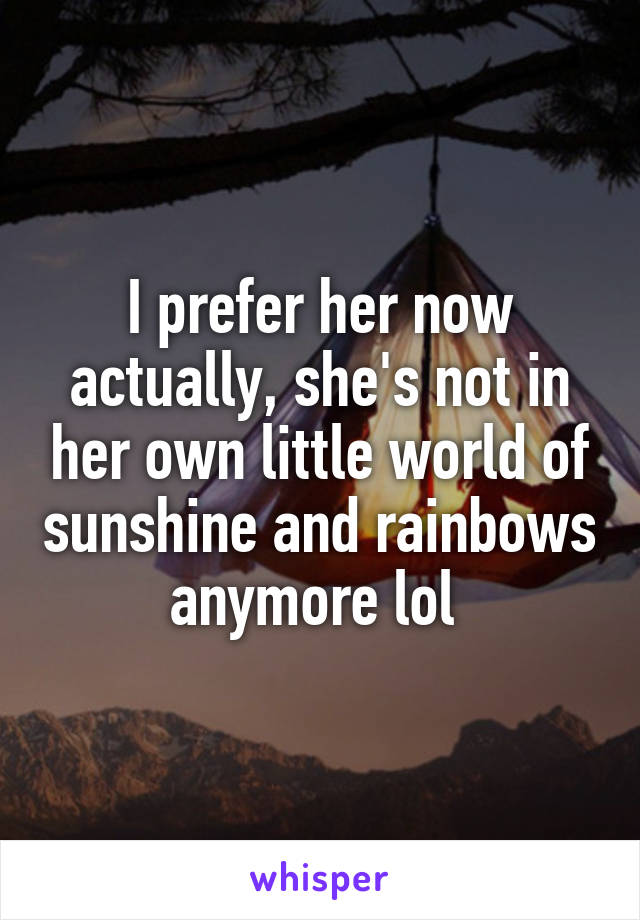 I prefer her now actually, she's not in her own little world of sunshine and rainbows anymore lol 