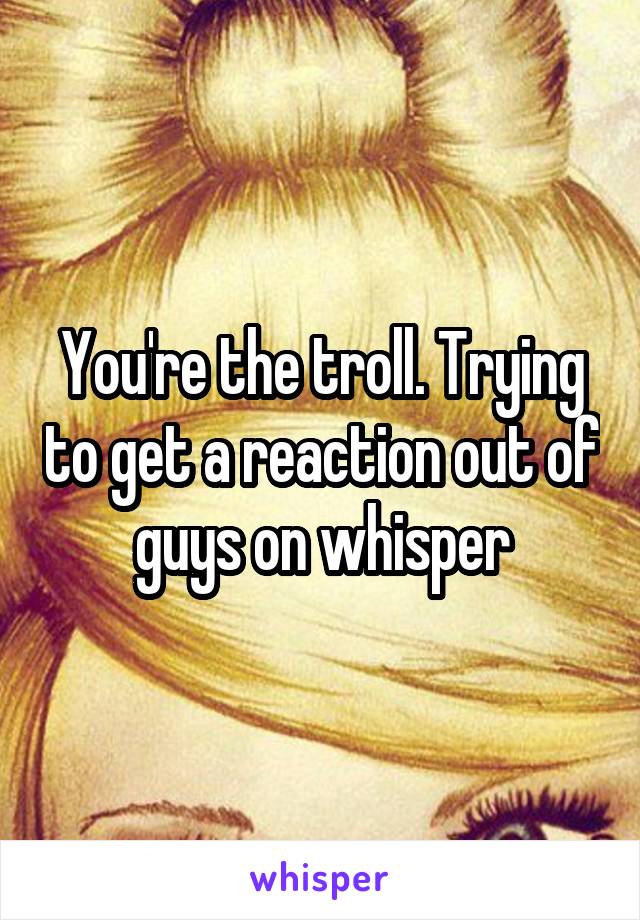 You're the troll. Trying to get a reaction out of guys on whisper