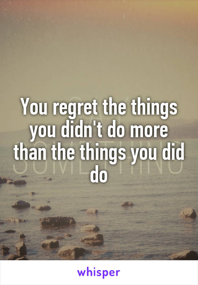 You regret the things you didn't do more than the things you did do