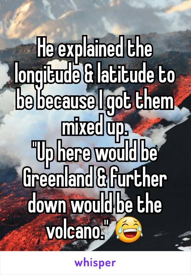 He explained the longitude & latitude to  be because I got them mixed up.
"Up here would be Greenland & further down would be the volcano." 😂