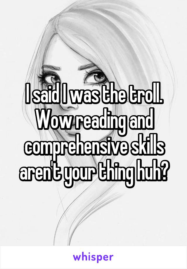 I said I was the troll. Wow reading and comprehensive skills aren't your thing huh?